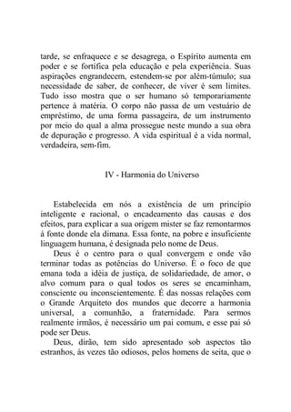 tarde, se enfraquece e se desagrega, o Espírito aumenta em
poder e se fortifica pela educação e pela experiência. Suas
aspirações engrandecem, estendem-se por além-túmulo; sua
necessidade de saber, de conhecer, de viver é sem limites.
Tudo isso mostra que o ser humano só temporariamente
pertence à matéria. O corpo não passa de um vestuário de
empréstimo, de uma forma passageira, de um instrumento
por meio do qual a alma prossegue neste mundo a sua obra
de depuração e progresso. A vida espiritual é a vida normal,
verdadeira, sem-fim.
IV - Harmonia do Universo
Estabelecida em nós a existência de um princípio
inteligente e racional, o encadeamento das causas e dos
efeitos, para explicar a sua origem mister se faz remontarmos
à fonte donde ela dimana. Essa fonte, na pobre e insuficiente
linguagem humana, é designada pelo nome de Deus.
Deus é o centro para o qual convergem e onde vão
terminar todas as potências do Universo. É o foco de que
emana toda a idéia de justiça, de solidariedade, de amor, o
alvo comum para o qual todos os seres se encaminham,
consciente ou inconscientemente. É das nossas relações com
o Grande Arquiteto dos mundos que decorre a harmonia
universal, a comunhão, a fraternidade. Para sermos
realmente irmãos, é necessário um pai comum, e esse pai só
pode ser Deus.
Deus, dirão, tem sido apresentado sob aspectos tão
estranhos, às vezes tão odiosos, pelos homens de seita, que o
 