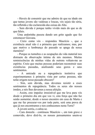 - Haveis de consentir que me admire de que na idade em
que tantas jovens são vaidosas e loucas, vós sejais tão séria,
tão refletida e tão esclarecida das coisas do Alto.
- Sem dúvida é porque tenho vivido mais do que as de
que falais.
Uma andorinha passou dando um grito agudo que fez
estremecer Giovana.
- Creio como vós - respondeu Maurício -, que a
existência atual não é a primeira que realizamos; mas, por
que motivo a lembrança do passado se apaga da nossa
memória?
- Porque os tumultos e as ocupações da vida material nos
distraem da observação íntima de nós mesmos. Muitas
reminiscências de minhas vidas de outrora voltam-me ao
espírito. Creio que muitas pessoas poderiam reconstruir suas
existências passadas, analisando seus gozos e seus
sentimentos.
- A amizade ou a repugnância instintiva que
experimentamos à primeira vista por certas pessoas, não
terão origem nesse passado obscuro?
- Sim, sem dúvida, mas devemos resistir a esses
sentimentos de repugnância. Todos os seres são nossos
irmãos, e nós lhes devemos a nossa afeição.
- Assim, este impulso irresistível que me leva para vós
desde o primeiro dia em que vos vi, esta força que não faz
senão aumentar, desde o nosso encontro em casa de Marta e
que me faz procurar-vos por toda parte, será uma prova de
que já nos encontramos e nos conhecemos nesta Terra?
A jovem sorriu, e calou-se.
- Cara donzela - continuou Maurício -, em tom grave e
comovido, devo dizê-lo, os nossos pensamentos unem-se
 
