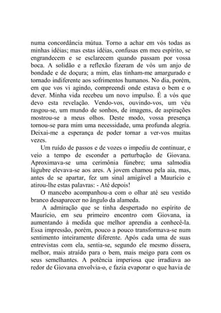 numa concordância mútua. Torno a achar em vós todas as
minhas idéias; mas estas idéias, confusas em meu espírito, se
engrandecem e se esclarecem quando passam por vossa
boca. A solidão e a reflexão fizeram de vós um anjo de
bondade e de doçura; a mim, elas tinham-me amargurado e
tornado indiferente aos sofrimentos humanos. No dia, porém,
em que vos vi agindo, compreendi onde estava o bem e o
dever. Minha vida recebeu um novo impulso. É a vós que
devo esta revelação. Vendo-vos, ouvindo-vos, um véu
rasgou-se, um mundo de sonhos, de imagens, de aspirações
mostrou-se a meus olhos. Deste modo, vossa presença
tornou-se para mim uma necessidade, uma profunda alegria.
Deixai-me a esperança de poder tornar a ver-vos muitas
vezes.
Um ruído de passos e de vozes o impediu de continuar, e
veio a tempo de esconder a perturbação de Giovana.
Aproximava-se uma cerimônia fúnebre; uma salmodia
lúgubre elevava-se aos ares. A jovem chamou pela aia, mas,
antes de se apartar, fez um sinal amigável a Maurício e
atirou-lhe estas palavras: - Até depois!
O mancebo acompanhou-a com o olhar até seu vestido
branco desaparecer no ângulo da alameda.
A admiração que se tinha despertado no espírito de
Maurício, em seu primeiro encontro com Giovana, ia
aumentando à medida que melhor aprendia a conhecê-la.
Essa impressão, porém, pouco a pouco transformava-se num
sentimento inteiramente diferente. Após cada uma de suas
entrevistas com ela, sentia-se, segundo ele mesmo dissera,
melhor, mais atraído para o bem, mais meigo para com os
seus semelhantes. A potência imperiosa que irradiava ao
redor de Giovana envolvia-o, e fazia evaporar o que havia de
 