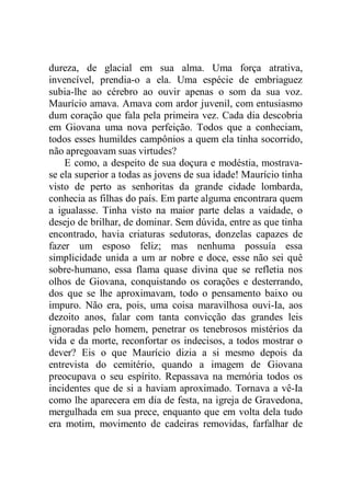 dureza, de glacial em sua alma. Uma força atrativa,
invencível, prendia-o a ela. Uma espécie de embriaguez
subia-lhe ao cérebro ao ouvir apenas o som da sua voz.
Maurício amava. Amava com ardor juvenil, com entusiasmo
dum coração que fala pela primeira vez. Cada dia descobria
em Giovana uma nova perfeição. Todos que a conheciam,
todos esses humildes campônios a quem ela tinha socorrido,
não apregoavam suas virtudes?
E como, a despeito de sua doçura e modéstia, mostrava-
se ela superior a todas as jovens de sua idade! Maurício tinha
visto de perto as senhoritas da grande cidade lombarda,
conhecia as filhas do país. Em parte alguma encontrara quem
a igualasse. Tinha visto na maior parte delas a vaidade, o
desejo de brilhar, de dominar. Sem dúvida, entre as que tinha
encontrado, havia criaturas sedutoras, donzelas capazes de
fazer um esposo feliz; mas nenhuma possuía essa
simplicidade unida a um ar nobre e doce, esse não sei quê
sobre-humano, essa flama quase divina que se refletia nos
olhos de Giovana, conquistando os corações e desterrando,
dos que se lhe aproximavam, todo o pensamento baixo ou
impuro. Não era, pois, uma coisa maravilhosa ouvi-Ia, aos
dezoito anos, falar com tanta convicção das grandes leis
ignoradas pelo homem, penetrar os tenebrosos mistérios da
vida e da morte, reconfortar os indecisos, a todos mostrar o
dever? Eis o que Maurício dizia a si mesmo depois da
entrevista do cemitério, quando a imagem de Giovana
preocupava o seu espírito. Repassava na memória todos os
incidentes que de si a haviam aproximado. Tornava a vê-Ia
como lhe aparecera em dia de festa, na igreja de Gravedona,
mergulhada em sua prece, enquanto que em volta dela tudo
era motim, movimento de cadeiras removidas, farfalhar de
 