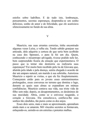 estofos sobre ladrilhos. E de tudo isto, lembranças,
pensamentos, secretas esperanças, desprendia-se um sonho
delicioso, sonho de amor e de felicidade, que ele acariciava
silenciosamente no fundo de sua alma.
V
Maurício, nas suas errantes correrias, tinha encontrado
algumas vezes Luísa, a velha aia. Tendo sabido granjear sua
amizade, dela adquiriu a certeza de que seria bem acolhido
na casa dos Speranzi, e para lá foi um dia. Quem,
conhecendo o misantropo advogado, tivesse podido nele ler,
bem surpreendido ficaria da emoção que experimentava. O
passo que ia tentar não destruiria ou realizaria suas
esperanças? Foi muito bem recebido pela tia de Giovana que,
abatida pela idade e pela doença, sentia chegada à ocasião de
dar um amparo natural, um marido à sua sobrinha. Autorizou
Maurício a repetir as visitas, o que ele fez freqüentemente.
Começaram então para os jovens esses entretenimentos
prolongados, essas conversas no terreno que domina o lago,
durante as quais suas almas se expandiam em mútuas
confidências. Maurício contava sua vida, sua triste vida de
filho sem mãe; depois, os desapontamentos, os desânimos de
sua mocidade. Abria, como se o estivesse rasgando, o
coração a Giovana. Ela consolava-o, confiava-lhe seus
sonhos tão cândidos, tão puros como os dos anjos.
Esses dois seres, mais e mais se aproximando, aprendiam
ainda mais a se amarem. Mil vínculos secretos se formavam,
enlaçando-os, unindo-os em estreitas e potentes malhas.
 