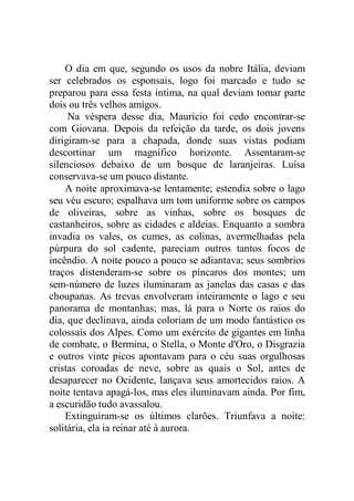 O dia em que, segundo os usos da nobre Itália, deviam
ser celebrados os esponsais, logo foi marcado e tudo se
preparou para essa festa íntima, na qual deviam tomar parte
dois ou três velhos amigos.
Na véspera desse dia, Maurício foi cedo encontrar-se
com Giovana. Depois da refeição da tarde, os dois jovens
dirigiram-se para a chapada, donde suas vistas podiam
descortinar um magnífico horizonte. Assentaram-se
silenciosos debaixo de um bosque de laranjeiras. Luísa
conservava-se um pouco distante.
A noite aproximava-se lentamente; estendia sobre o lago
seu véu escuro; espalhava um tom uniforme sobre os campos
de oliveiras, sobre as vinhas, sobre os bosques de
castanheiros, sobre as cidades e aldeias. Enquanto a sombra
invadia os vales, os cumes, as colinas, avermelhadas pela
púrpura do sol cadente, pareciam outros tantos focos de
incêndio. A noite pouco a pouco se adiantava; seus sombrios
traços distenderam-se sobre os píncaros dos montes; um
sem-número de luzes iluminaram as janelas das casas e das
choupanas. As trevas envolveram inteiramente o lago e seu
panorama de montanhas; mas, lá para o Norte os raios do
dia, que declinava, ainda coloriam de um modo fantástico os
colossais dos Alpes. Como um exército de gigantes em linha
de combate, o Bermina, o Stella, o Monte d'Oro, o Disgrazia
e outros vinte picos apontavam para o céu suas orgulhosas
cristas coroadas de neve, sobre as quais o Sol, antes de
desaparecer no Ocidente, lançava seus amortecidos raios. A
noite tentava apagá-los, mas eles iluminavam ainda. Por fim,
a escuridão tudo avassalou.
Extinguiram-se os últimos clarões. Triunfava a noite:
solitária, ela ia reinar até à aurora.
 