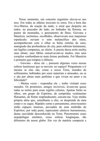 Nesse momento, um concerto argentino elevou-se aos
ares. Em todas as aldeias tocavam os sinos. Era a hora das
Ave-Marias, da oração da tarde, o sinal que desperta em
todos, no pescador do lado, no lenhador da floresta, no
pastor da montanha, o pensamento de Deus. Giovana e
Maurício, taciturnos, recolhidos, observavam esse majestoso
espetáculo; ouviam o som melancólico dos sinos,
acompanhavam com o olhar as belas estrelas de ouro,
emergindo das profundezas do céu, para subirem lentamente,
em legiões compactas, ao zênite. A poesia dessa noite enchia
suas almas; seus lábios conservavam-se mudos, mas seus
corações confundiam-se num êxtase profundo. Foi Maurício
o primeiro que rompeu o silêncio.
- Giovana - disse ele -, pensaste algumas vezes nessas
esferas luminosas que se movem. no espaço? Perguntaste a ti
mesma se elas são, como a nossa Terra, mundos de
sofrimentos, habitados por seres materiais e atrasados, ou se
o são por almas mais perfeitas e que vivem no amor e na
felicidade?
- Muitas vezes - respondeu ela -, tenho visitado esses
mundos. Os protetores, amigos invisíveis, levam-me quase
todas as noites para essas regiões celestes. Apenas fecho os
olhos, um grupo de Espíritos, de compridas vestimentas
flutuantes, de fronte resplandecente, cercam-me. Vejo minha
própria alma que, semelhante a eles, se desprende de meu
corpo e os segue. Rápidos como o pensamento, atravessamos
então espaços imensos, povoados de uma multidão de
Espíritos; por toda parte, repercutem cânticos harmoniosos,
duma suavidade desconhecida na Terra. Percorremos esses
arquipélagos estelares, essas esferas longínquas, tão
diferentes do nosso globo. Em vez de matéria compacta e
 
