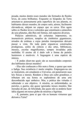 pesada, muitos dentre esses mundos são formados de fluidos
leves, de cores brilhantes. Enquanto os hóspedes da Terra
arrastam-se penosamente pela superfície do seu planeta, os
habitantes desses mundos, de corpos sutis, aéreos, facilmente
elevando-se, adejam no espaço que os cerca. Eles agem
sobre os fluidos leves e coloridos que constituem a atmosfera
de seus planetas, dão-lhes mil formas, mil aspectos diversos.
Palácios admiráveis, de colunatas imponentes, os
inumeráveis pórticos, templos de zimbórios gigantescos,
ornados de estátuas e cujas paredes transparentes deixam
passar a vista. De toda parte erguem-se construções
prodigiosas, asilos da ciência e das artes, bibliotecas,
museus, escolas magnificentes, sempre invadidas pela
multidão. O ensino ali é dado sob a forma de painéis
luminosos e mutáveis. A linguagem é uma espécie de
música.
- E podes dizer-me quais são as necessidades corporais
dos habitantes desses mundos?
- Eles não conhecem o frio nem a fome, e quase que nem
a fadiga. Sua existência é muito simples. Empregam-na em
se instruírem, em estudarem o Universo, em penetrarem suas
leis físicas e morais. Rendem a Deus um culto grandioso, e
tributam em sua honra os esplendores de uma arte
desconhecida aqui embaixo. Mas, a prática das virtudes é
sobretudo o seu objetivo. A miséria, as enfermidades, as
paixões, a guerra, são quase ignoradas nesses mundos. São
moradas de paz, de felicidade, das quais não se poderia fazer
idéia alguma em nosso globo de misérias e lágrimas.
- É, portanto, para aí que vão os homens virtuosos que
deixam a Terra?
 