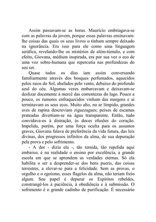 Assim passavam-se as horas. Maurício embriagava-se
com as palavras da jovem, porque essas palavras ensinavam-
lhe coisas das quais os seus livros o tinham sempre deixado
na ignorância. Era isso para ele como uma linguagem
seráfica, revelando-lhe os mistérios de além-túmulo, e com
efeito, Giovana, médium inspirada, era por sua vez o eco de
uma voz sobre-humana que repercutia nas profundezas do
seu ser.
Quase todos os dias iam assim conversando
familiarmente através dos bosques perfumados, aquecidos
pelos raios do Sol, abafados pelo vento, debaixo do profundo
azul do céu. Algumas vezes embarcavam e deixavam-se
deslizar docemente à mercê das correntezas do lago. Pouco a
pouco, os rumores enfraquecidos vinham das margens e aí
terminavam os seus ecos. Muito alto, no ar límpido, grandes
aves de rapina descreviam ziguezagues; peixes de escamas
prateadas divertiam-se na água transparente. Então, tudo
convidava-os à distração, às doces efusões do coração.
Impelida, porém, por uma força oculta para os assuntos
graves, Giovana falava de preferência da vida futura, das leis
divinas, dos progressos infinitos da alma, de sua depuração
pela prova e pelo sofrimento.
- A dor - dizia ela -, tão temida, tão repelida aqui
embaixo, é na realidade o ensino por excelência, a grande
escola em que se aprendem as verdades eternas. Só ela
habilita o ser a desprender-se dos bens pueris, das coisas
terrestres, a elevar-se para a felicidade. Sem as provas, o
orgulho e o egoísmo, esses flagelos da alma, não teriam freio
algum. Seu papel é depurar os Espíritos rebeldes,
constrangê-los à paciência, à obediência e à submissão. O
sofrimento é o grande cadinho de purificação. É necessário
 