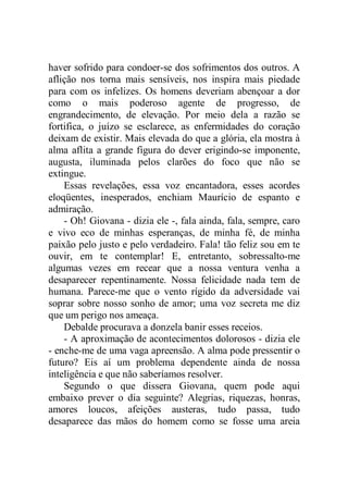 haver sofrido para condoer-se dos sofrimentos dos outros. A
aflição nos torna mais sensíveis, nos inspira mais piedade
para com os infelizes. Os homens deveriam abençoar a dor
como o mais poderoso agente de progresso, de
engrandecimento, de elevação. Por meio dela a razão se
fortifica, o juízo se esclarece, as enfermidades do coração
deixam de existir. Mais elevada do que a glória, ela mostra à
alma aflita a grande figura do dever erigindo-se imponente,
augusta, iluminada pelos clarões do foco que não se
extingue.
Essas revelações, essa voz encantadora, esses acordes
eloqüentes, inesperados, enchiam Maurício de espanto e
admiração.
- Oh! Giovana - dizia ele -, fala ainda, fala, sempre, caro
e vivo eco de minhas esperanças, de minha fé, de minha
paixão pelo justo e pelo verdadeiro. Fala! tão feliz sou em te
ouvir, em te contemplar! E, entretanto, sobressalto-me
algumas vezes em recear que a nossa ventura venha a
desaparecer repentinamente. Nossa felicidade nada tem de
humana. Parece-me que o vento rígido da adversidade vai
soprar sobre nosso sonho de amor; uma voz secreta me diz
que um perigo nos ameaça.
Debalde procurava a donzela banir esses receios.
- A aproximação de acontecimentos dolorosos - dizia ele
- enche-me de uma vaga apreensão. A alma pode pressentir o
futuro? Eis aí um problema dependente ainda de nossa
inteligência e que não saberíamos resolver.
Segundo o que dissera Giovana, quem pode aqui
embaixo prever o dia seguinte? Alegrias, riquezas, honras,
amores loucos, afeições austeras, tudo passa, tudo
desaparece das mãos do homem como se fosse uma areia
 