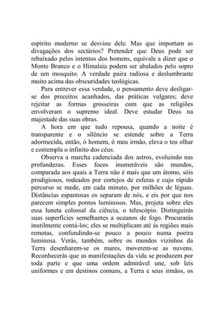 espírito moderno se desviou dele. Mas que importam as
divagações dos sectários? Pretender que Deus pode ser
rebaixado pelos intentos dos homens, equivale a dizer que o
Monte Branco e o Himalaia podem ser abalados pelo sopro
de um mosquito. A verdade paira radiosa e deslumbrante
muito acima das obscuridades teológicas.
Para entrever essa verdade, o pensamento deve desligar-
se dos preceitos acanhados, das práticas vulgares; deve
rejeitar as formas grosseiras com que as religiões
envolveram o supremo ideal. Deve estudar Deus na
majestade das suas obras.
A hora em que tudo repousa, quando a noite é
transparente e o silêncio se estende sobre a Terra
adormecida, então, ó homem, ó meu irmão, eleva o teu olhar
e contempla o infinito dos céus.
Observa a marcha cadenciada dos astros, evoluindo nas
profundezas. Esses focos inumeráveis são mundos,
comparada aos quais a Terra não é mais que um átomo, sóis
prodigiosos, rodeados por cortejos de esferas e cujo rápido
percurso se mede, em cada minuto, por milhões de léguas.
Distâncias espantosas os separam de nós, e eis por que nos
parecem simples pontos luminosos. Mas, projeta sobre eles
essa luneta colossal da ciência, o telescópio. Distinguirás
suas superfícies semelhantes a oceanos de fogo. Procurarás
inutilmente contá-los; eles se multiplicam até às regiões mais
remotas, confundindo-se pouco a pouco numa poeira
luminosa. Verás, também, sobre os mundos vizinhos da
Terra desenharem-se os mares, moverem-se as nuvens.
Reconhecerás que as manifestações da vida se produzem por
toda parte e que uma ordem admirável une, sob leis
uniformes e em destinos comuns, a Terra e seus irmãos, os
 
