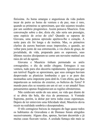 finíssima. As horas amargas e angustiosas da vida podem
tocar de perto as horas de ventura e de paz, mas é raro,
quando as primeiras se aproximam, que não sejamos tocados
por um sombrio prognóstico. Assim pensava Maurício. Esta
conversação sobre a dor, dizia ele, não seria um presságio,
uma espécie de aviso do céu? Quando se separou de
Giovana, uma penosa opressão apertava-lhe o coração. A
noite para ele foi longa e de insônia. Mas, os primeiros
clarões da aurora baniram essas impressões, e quando, ao
voltar para junto de sua estremecida, a viu cheia de graça, de
jovialidade, de vida, preparada para os esponsais, seus
últimos receios dissiparam-se como um nevoeiro matinal aos
raios do sol de agosto.
Giovana e Maurício tinham permutado os anéis
consagrados; o dia da união chegara. Entregues à sua
ventura, tudo para eles decorria rapidamente. Ignoravam que
um terrível flagelo se aproximara, que seus estragos haviam
despovoado as planícies lombardas e que o ar puro das
montanhas seria impotente para detê-lo. Com efeito, que lhes
importavam as notícias do exterior, os bulícios da Terra? 0
mundo para eles se resumia em um só ser: o ser amado! Seus
pensamentos apenas freqüentavam as regiões ultraterrenas.
Não cuidavam senão do seu amor, na vida que diante de
si se abria tão bela, tão rica de promessas. A Vontade
Suprema, porém, ia deitar por terra todas essas esperanças.
Depois de ter entrevisto uma felicidade ideal, Maurício devia
recair na realidade sombria e desesperadora.
O tifo contagioso baixou às margens do lago quase todos
os habitantes de Gravedona e de Domaso foram atingidos
sucessivamente. Alguns dias, apenas, haviam decorrido e já
muitas casas ficavam vazias. A azulada fumaça não mais se
 