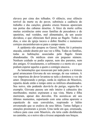 elevava por cima dos telhados. O silêncio, esse silêncio
terrível da morte ou do pavor, substituía a cadência do
trabalho e das canções; grandes cruzes brancas apareciam
nas portas das cabanas desertas. A foice da morte ceifou
muitas existências entre essas famílias de pescadores e de
operários, mal vestidos, mal alimentados, de um asseio
duvidoso, e que ofereciam fácil presa ao flagelo. Todos os
dias, o sino da igreja tocava o dobre fúnebre e numerosos
cortejos encaminhavam-se para o campo-santo.
A epidemia não poupou os Gerosi. Marta foi à primeira
atacada, caindo doente por sua vez a filha. Todas as famílias,
todas as habitações associadas pelo flagelo foram
abandonadas. Os médicos eram em pequeno número.
Nenhum cuidado se podia esperar, nem dos parentes, nem
dos amigos. O insulamento, o sofrimento e a morte eis o que
podiam esperar aqueles a quem o contágio atacava.
As lamentações que ressoavam por toda parte e a tristeza
geral arrancaram Giovana de seu sossego, de sua ventura. A
voz imperiosa do dever levantou-se nela e dominou a voz do
amor. Desprezando o perigo, surda às súplicas de Maurício,
repartiu desde então o tempo entre os infelizes abandonados.
Seu noivo, não podendo desviá-la do perigo, seguiu-lhe o
exemplo. Giovana passou um mês inteiro à cabeceira dos
moribundos; muitos expiraram a sua vista. Marta e filha
morreram, apesar dos desvelos. Ela assistiu-as até aos
últimos momentos, suportando com uma calma aparente o
espetáculo de suas convulsões, respirando o hálito
envenenado que se exalava de seus lábios. Tantas fadigas e
emoções prostraram a jovem. Uma tarde em que, extenuada,
voltava para casa com Maurício, ela teria caído desfalecida
no caminho, se o noivo não a tivesse amparado nos braços.
 