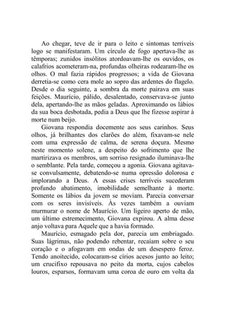 Ao chegar, teve de ir para o leito e sintomas terríveis
logo se manifestaram. Um círculo de fogo apertava-lhe as
têmporas; zunidos insólitos atordoavam-lhe os ouvidos, os
calafrios acometeram-na, profundas olheiras rodearam-lhe os
olhos. O mal fazia rápidos progressos; a vida de Giovana
derretia-se como cera mole ao sopro das ardentes do flagelo.
Desde o dia seguinte, a sombra da morte pairava em suas
feições. Maurício, pálido, desalentado, conservava-se junto
dela, apertando-lhe as mãos geladas. Aproximando os lábios
da sua boca desbotada, pedia a Deus que lhe fizesse aspirar à
morte num beijo.
Giovana respondia docemente aos seus carinhos. Seus
olhos, já brilhantes dos clarões do além, fixavam-se nele
com uma expressão de calma, de serena doçura. Mesmo
neste momento solene, a despeito do sofrimento que lhe
martirizava os membros, um sorriso resignado iluminava-lhe
o semblante. Pela tarde, começou a agonia. Giovana agitava-
se convulsamente, debatendo-se numa opressão dolorosa e
implorando a Deus. A essas crises terríveis sucederam
profundo abatimento, imobilidade semelhante à morte.
Somente os lábios da jovem se moviam. Parecia conversar
com os seres invisíveis. Às vezes também a ouviam
murmurar o nome de Maurício. Um ligeiro aperto de mão,
um último estremecimento, Giovana expirou. A alma desse
anjo voltava para Aquele que a havia formado.
Maurício, esmagado pela dor, parecia um embriagado.
Suas lágrimas, não podendo rebentar, recaíam sobre o seu
coração e o afogavam em ondas de um desespero feroz.
Tendo anoitecido, colocaram-se círios acesos junto ao leito;
um crucifixo repousava no peito da morta, cujos cabelos
louros, esparsos, formavam uma coroa de ouro em volta da
 