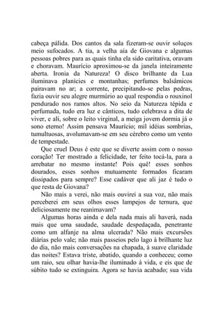 cabeça pálida. Dos cantos da sala fizeram-se ouvir soluços
meio sufocados. A tia, a velha aia de Giovana e algumas
pessoas pobres para as quais tinha ela sido caritativa, oravam
e choravam. Maurício aproximou-se da janela inteiramente
aberta. Ironia da Natureza! O disco brilhante da Lua
iluminava planícies e montanhas; perfumes balsâmicos
pairavam no ar; a corrente, precipitando-se pelas pedras,
fazia ouvir seu alegre murmúrio ao qual respondia o rouxinol
pendurado nos ramos altos. No seio da Natureza tépida e
perfumada, tudo era luz e cânticos, tudo celebrava a dita de
viver, e ali, sobre o leito virginal, a meiga jovem dormia já o
sono eterno! Assim pensava Maurício; mil idéias sombrias,
tumultuosas, avolumavam-se em seu cérebro como um vento
de tempestade.
Que cruel Deus é este que se diverte assim com o nosso
coração! Ter mostrado a felicidade, ter feito tocá-la, para a
arrebatar no mesmo instante! Pois quê! esses sonhos
dourados, esses sonhos mutuamente formados ficaram
dissipados para sempre? Esse cadáver que ali jaz é tudo o
que resta de Giovana?
Não mais a verei, não mais ouvirei a sua voz, não mais
perceberei em seus olhos esses lampejos de ternura, que
deliciosamente me reanimavam?
Algumas horas ainda e dela nada mais ali haverá, nada
mais que uma saudade, saudade despedaçada, penetrante
como um alfanje na alma ulcerada? Não mais excursões
diárias pelo vale; não mais passeios pelo lago à brilhante luz
do dia, não mais conversações na chapada, à suave claridade
das noites? Estava triste, abatido, quando a conheceu; como
um raio, seu olhar havia-lhe iluminado à vida, e eis que de
súbito tudo se extinguira. Agora se havia acabado; sua vida
 