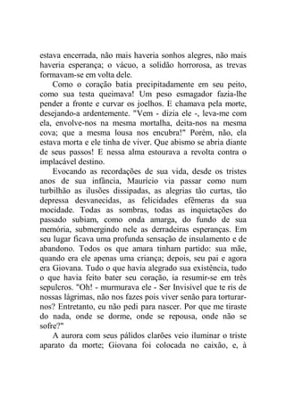 estava encerrada, não mais haveria sonhos alegres, não mais
haveria esperança; o vácuo, a solidão horrorosa, as trevas
formavam-se em volta dele.
Como o coração batia precipitadamente em seu peito,
como sua testa queimava! Um peso esmagador fazia-lhe
pender a fronte e curvar os joelhos. E chamava pela morte,
desejando-a ardentemente. "Vem - dizia ele -, leva-me com
ela, envolve-nos na mesma mortalha, deita-nos na mesma
cova; que a mesma lousa nos encubra!" Porém, não, ela
estava morta e ele tinha de viver. Que abismo se abria diante
de seus passos! E nessa alma estourava a revolta contra o
implacável destino.
Evocando as recordações de sua vida, desde os tristes
anos de sua infância, Maurício via passar como num
turbilhão as ilusões dissipadas, as alegrias tão curtas, tão
depressa desvanecidas, as felicidades efêmeras da sua
mocidade. Todas as sombras, todas as inquietações do
passado subiam, como onda amarga, do fundo de sua
memória, submergindo nele as derradeiras esperanças. Em
seu lugar ficava uma profunda sensação de insulamento e de
abandono. Todos os que amara tinham partido: sua mãe,
quando era ele apenas uma criança; depois, seu pai e agora
era Giovana. Tudo o que havia alegrado sua existência, tudo
o que havia feito bater seu coração, ia resumir-se em três
sepulcros. "Oh! - murmurava ele - Ser Invisível que te ris de
nossas lágrimas, não nos fazes pois viver senão para torturar-
nos? Entretanto, eu não pedi para nascer. Por que me tiraste
do nada, onde se dorme, onde se repousa, onde não se
sofre?"
A aurora com seus pálidos clarões veio iluminar o triste
aparato da morte; Giovana foi colocada no caixão, e, à
 