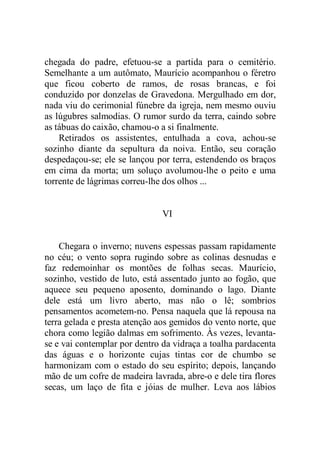 chegada do padre, efetuou-se a partida para o cemitério.
Semelhante a um autômato, Maurício acompanhou o féretro
que ficou coberto de ramos, de rosas brancas, e foi
conduzido por donzelas de Gravedona. Mergulhado em dor,
nada viu do cerimonial fúnebre da igreja, nem mesmo ouviu
as lúgubres salmodias. O rumor surdo da terra, caindo sobre
as tábuas do caixão, chamou-o a si finalmente.
Retirados os assistentes, entulhada a cova, achou-se
sozinho diante da sepultura da noiva. Então, seu coração
despedaçou-se; ele se lançou por terra, estendendo os braços
em cima da morta; um soluço avolumou-lhe o peito e uma
torrente de lágrimas correu-lhe dos olhos ...
VI
Chegara o inverno; nuvens espessas passam rapidamente
no céu; o vento sopra rugindo sobre as colinas desnudas e
faz redemoinhar os montões de folhas secas. Maurício,
sozinho, vestido de luto, está assentado junto ao fogão, que
aquece seu pequeno aposento, dominando o lago. Diante
dele está um livro aberto, mas não o lê; sombrios
pensamentos acometem-no. Pensa naquela que lá repousa na
terra gelada e presta atenção aos gemidos do vento norte, que
chora como legião dalmas em sofrimento. Às vezes, levanta-
se e vai contemplar por dentro da vidraça a toalha pardacenta
das águas e o horizonte cujas tintas cor de chumbo se
harmonizam com o estado do seu espírito; depois, lançando
mão de um cofre de madeira lavrada, abre-o e dele tira flores
secas, um laço de fita e jóias de mulher. Leva aos lábios
 