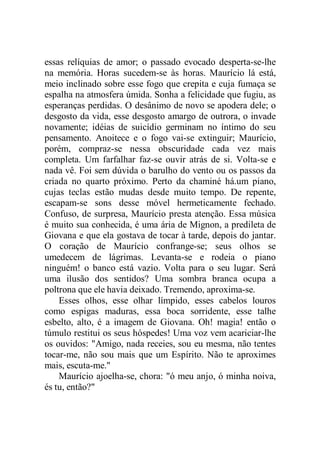 essas relíquias de amor; o passado evocado desperta-se-lhe
na memória. Horas sucedem-se às horas. Maurício lá está,
meio inclinado sobre esse fogo que crepita e cuja fumaça se
espalha na atmosfera úmida. Sonha a felicidade que fugiu, as
esperanças perdidas. O desânimo de novo se apodera dele; o
desgosto da vida, esse desgosto amargo de outrora, o invade
novamente; idéias de suicídio germinam no íntimo do seu
pensamento. Anoitece e o fogo vai-se extinguir; Maurício,
porém, compraz-se nessa obscuridade cada vez mais
completa. Um farfalhar faz-se ouvir atrás de si. Volta-se e
nada vê. Foi sem dúvida o barulho do vento ou os passos da
criada no quarto próximo. Perto da chaminé há.um piano,
cujas teclas estão mudas desde muito tempo. De repente,
escapam-se sons desse móvel hermeticamente fechado.
Confuso, de surpresa, Maurício presta atenção. Essa música
é muito sua conhecida, é uma ária de Mignon, a predileta de
Giovana e que ela gostava de tocar à tarde, depois do jantar.
O coração de Maurício confrange-se; seus olhos se
umedecem de lágrimas. Levanta-se e rodeia o piano
ninguém! o banco está vazio. Volta para o seu lugar. Será
uma ilusão dos sentidos? Uma sombra branca ocupa a
poltrona que ele havia deixado. Tremendo, aproxima-se.
Esses olhos, esse olhar límpido, esses cabelos louros
como espigas maduras, essa boca sorridente, esse talhe
esbelto, alto, é a imagem de Giovana. Oh! magia! então o
túmulo restitui os seus hóspedes! Uma voz vem acariciar-lhe
os ouvidos: "Amigo, nada receies, sou eu mesma, não tentes
tocar-me, não sou mais que um Espírito. Não te aproximes
mais, escuta-me."
Maurício ajoelha-se, chora: "ó meu anjo, ó minha noiva,
és tu, então?"
 