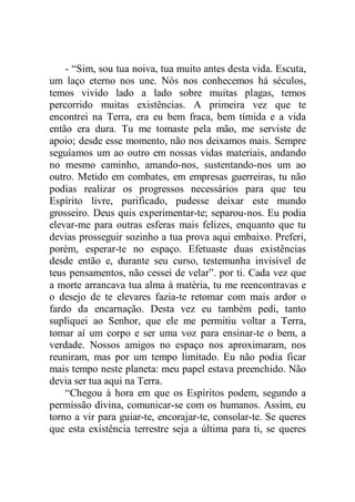 - “Sim, sou tua noiva, tua muito antes desta vida. Escuta,
um laço eterno nos une. Nós nos conhecemos há séculos,
temos vivido lado a lado sobre muitas plagas, temos
percorrido muitas existências. A primeira vez que te
encontrei na Terra, era eu bem fraca, bem tímida e a vida
então era dura. Tu me tomaste pela mão, me serviste de
apoio; desde esse momento, não nos deixamos mais. Sempre
seguíamos um ao outro em nossas vidas materiais, andando
no mesmo caminho, amando-nos, sustentando-nos um ao
outro. Metido em combates, em empresas guerreiras, tu não
podias realizar os progressos necessários para que teu
Espírito livre, purificado, pudesse deixar este mundo
grosseiro. Deus quis experimentar-te; separou-nos. Eu podia
elevar-me para outras esferas mais felizes, enquanto que tu
devias prosseguir sozinho a tua prova aqui embaixo. Preferi,
porém, esperar-te no espaço. Efetuaste duas existências
desde então e, durante seu curso, testemunha invisível de
teus pensamentos, não cessei de velar”. por ti. Cada vez que
a morte arrancava tua alma à matéria, tu me reencontravas e
o desejo de te elevares fazia-te retomar com mais ardor o
fardo da encarnação. Desta vez eu também pedi, tanto
supliquei ao Senhor, que ele me permitiu voltar a Terra,
tomar aí um corpo e ser uma voz para ensinar-te o bem, a
verdade. Nossos amigos no espaço nos aproximaram, nos
reuniram, mas por um tempo limitado. Eu não podia ficar
mais tempo neste planeta: meu papel estava preenchido. Não
devia ser tua aqui na Terra.
“Chegou à hora em que os Espíritos podem, segundo a
permissão divina, comunicar-se com os humanos. Assim, eu
torno a vir para guiar-te, encorajar-te, consolar-te. Se queres
que esta existência terrestre seja a última para ti, se queres
 