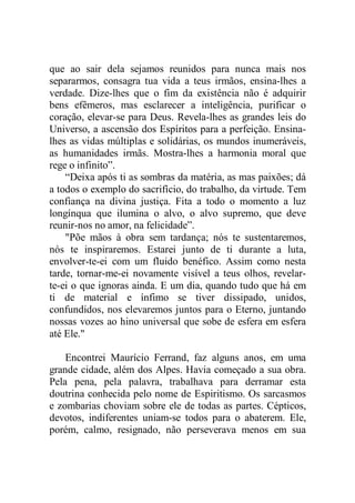 que ao sair dela sejamos reunidos para nunca mais nos
separarmos, consagra tua vida a teus irmãos, ensina-lhes a
verdade. Dize-lhes que o fim da existência não é adquirir
bens efêmeros, mas esclarecer a inteligência, purificar o
coração, elevar-se para Deus. Revela-lhes as grandes leis do
Universo, a ascensão dos Espíritos para a perfeição. Ensina-
lhes as vidas múltiplas e solidárias, os mundos inumeráveis,
as humanidades irmãs. Mostra-lhes a harmonia moral que
rege o infinito”.
“Deixa após ti as sombras da matéria, as mas paixões; dá
a todos o exemplo do sacrifício, do trabalho, da virtude. Tem
confiança na divina justiça. Fita a todo o momento a luz
longínqua que ilumina o alvo, o alvo supremo, que deve
reunir-nos no amor, na felicidade”.
"Põe mãos à obra sem tardança; nós te sustentaremos,
nós te inspiraremos. Estarei junto de ti durante a luta,
envolver-te-ei com um fluido benéfico. Assim como nesta
tarde, tornar-me-ei novamente visível a teus olhos, revelar-
te-ei o que ignoras ainda. E um dia, quando tudo que há em
ti de material e ínfimo se tiver dissipado, unidos,
confundidos, nos elevaremos juntos para o Eterno, juntando
nossas vozes ao hino universal que sobe de esfera em esfera
até Ele."
Encontrei Maurício Ferrand, faz alguns anos, em uma
grande cidade, além dos Alpes. Havia começado a sua obra.
Pela pena, pela palavra, trabalhava para derramar esta
doutrina conhecida pelo nome de Espiritismo. Os sarcasmos
e zombarias choviam sobre ele de todas as partes. Cépticos,
devotos, indiferentes uniam-se todos para o abaterem. Ele,
porém, calmo, resignado, não perseverava menos em sua
 