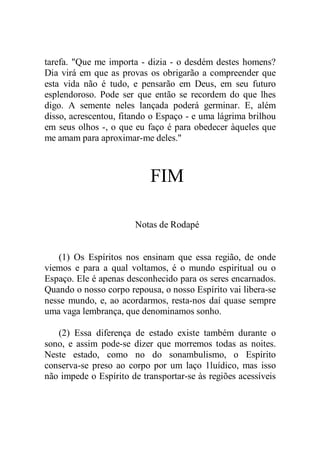 tarefa. "Que me importa - dizia - o desdém destes homens?
Dia virá em que as provas os obrigarão a compreender que
esta vida não é tudo, e pensarão em Deus, em seu futuro
esplendoroso. Pode ser que então se recordem do que lhes
digo. A semente neles lançada poderá germinar. E, além
disso, acrescentou, fitando o Espaço - e uma lágrima brilhou
em seus olhos -, o que eu faço é para obedecer àqueles que
me amam para aproximar-me deles."
FIM
Notas de Rodapé
(1) Os Espíritos nos ensinam que essa região, de onde
viemos e para a qual voltamos, é o mundo espiritual ou o
Espaço. Ele é apenas desconhecido para os seres encarnados.
Quando o nosso corpo repousa, o nosso Espírito vai libera-se
nesse mundo, e, ao acordarmos, resta-nos daí quase sempre
uma vaga lembrança, que denominamos sonho.
(2) Essa diferença de estado existe também durante o
sono, e assim pode-se dizer que morremos todas as noites.
Neste estado, como no do sonambulismo, o Espírito
conserva-se preso ao corpo por um laço 1luídico, mas isso
não impede o Espírito de transportar-se às regiões acessíveis
 