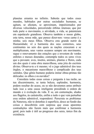planetas errantes no infinito. Saberás que todos esses
mundos, habitados por outras sociedades humanas, se
agitam, se afastam, se aproximam, impulsionados por
diversas velocidades, percorrendo órbitas imensas; que por
toda parte o movimento, a atividade, a vida, se patenteiam
em espetáculo grandioso. Observa também o nosso globo,
esta terra, nossa mãe, que parece dizer-nos: vossa carne é a
minha; sois meus filhos. Observa esta grande nutrir da
Humanidade; vê a harmonia dos seus contornos, seus
continentes no seio dos quais as nações cresceram e se
multiplicaram, seus vastos oceanos sempre em movimento;
segue o renovamento das estações que a revestem de verdes
enfeites e messes douradas; contempla todos os seres vivos
que a povoam: aves, insetos, animais, plantas e flores, cada
um dos quais é uma obra maravilhosa, uma jóia do escrínio
divino. Observa-te a ti mesmo; vê o jogo admirável dos teus
órgãos, o mecanismo maravilhoso e complicado dos teus
sentidos. Que gênio humano poderia imitar obras-primas tão
delicadas: os olhos e os ouvidos?
Considera todas essas coisas e pergunta à tua razão, ao
teu discernimento, se tanta beleza, esplendor, harmonia,
podem resultar do acaso, ou se não deveremos antes atribuir
tudo isso a uma causa inteligente presidindo à ordem do
mundo e à evolução da vida. E se, em contestação, aludes
aos flagelos, às catástrofes, enfim a tudo o que vem perturbar
essa ordem admirável, responderei: Perscruta os problemas
da Natureza, não te detenhas à superfície, desce ao fundo das
coisas e descobrirás com surpresa que essas aparentes
contradições não fazem mais que confirmar a harmonia
geral, pois tudo é útil ao progresso dos seres, único fim da
existência.
 