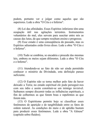 podem, portanto ver e julgar como aqueles que são
superiores. Lede a obra "O Céu e o Inferno".
(8) Lei das afinidades. Esses Espíritos inferiores têm uma
ocupação útil nas agitações terrestres. Instrumentos
voluntários do mal, eles servem para suscitar entre nós as
causas das lutas, de que sempre resultam ensino e progresso.
(9) Esse estado é uma conseqüência do passado, mas os
Espíritos adiantados estão livres disso. Lede a obra "O Céu e
o Inferno".
(10) Tudo se combina, se encadeia e procede das mesmas
leis, embora os meios sejam diferentes. Lede a obra "O Céu
e o Inferno".
(11) Atendendo-se ao fato de não ser ainda permitido
conhecer o mistério da Divindade, esta definição parece
suficiente.
(12) O Espírito não se torna melhor pelo fato de haver
deixado a Terra; no estado espiritual ele pode perseguir-nos
com seu ódio e assim constituir-se um inimigo invisível.
Saibamos sempre discernir todas as influências espirituais, a
fim de colhermos as que forem boas e repelirmos as que
forem más.
(13) O Espiritismo permite hoje se classificar esses
fenômenos de aparição e de tangibilidade entre os fatos de
ordem natural. As condições do meio e de aptidão bastam
para produzir esses fenômenos. Lede a obra "A Gênese"
(capitulo sobre fluidos).
 
