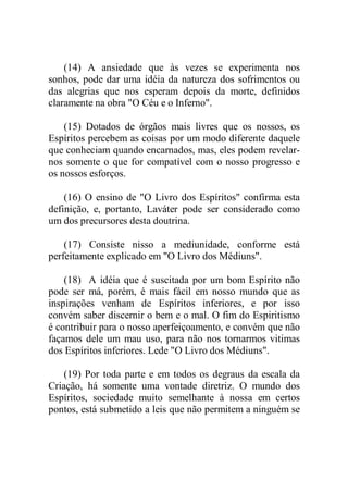 (14) A ansiedade que às vezes se experimenta nos
sonhos, pode dar uma idéia da natureza dos sofrimentos ou
das alegrias que nos esperam depois da morte, definidos
claramente na obra "O Céu e o Inferno".
(15) Dotados de órgãos mais livres que os nossos, os
Espíritos percebem as coisas por um modo diferente daquele
que conheciam quando encarnados, mas, eles podem revelar-
nos somente o que for compatível com o nosso progresso e
os nossos esforços.
(16) O ensino de "O Livro dos Espíritos" confirma esta
definição, e, portanto, Laváter pode ser considerado como
um dos precursores desta doutrina.
(17) Consiste nisso a mediunidade, conforme está
perfeitamente explicado em "O Livro dos Médiuns".
(18) A idéia que é suscitada por um bom Espírito não
pode ser má, porém, é mais fácil em nosso mundo que as
inspirações venham de Espíritos inferiores, e por isso
convém saber discernir o bem e o mal. O fim do Espiritismo
é contribuir para o nosso aperfeiçoamento, e convém que não
façamos dele um mau uso, para não nos tornarmos vitimas
dos Espíritos inferiores. Lede "O Livro dos Médiuns".
(19) Por toda parte e em todos os degraus da escala da
Criação, há somente uma vontade diretriz. O mundo dos
Espíritos, sociedade muito semelhante à nossa em certos
pontos, está submetido a leis que não permitem a ninguém se
 