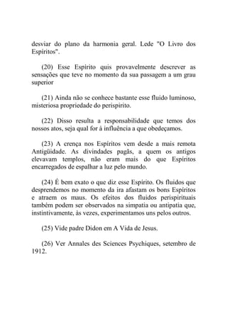 desviar do plano da harmonia geral. Lede "O Livro dos
Espíritos".
(20) Esse Espírito quis provavelmente descrever as
sensações que teve no momento da sua passagem a um grau
superior
(21) Ainda não se conhece bastante esse fluido luminoso,
misteriosa propriedade do perispirito.
(22) Disso resulta a responsabilidade que temos dos
nossos atos, seja qual for à influência a que obedeçamos.
(23) A crença nos Espíritos vem desde a mais remota
Antigüidade. As divindades pagãs, a quem os antigos
elevavam templos, não eram mais do que Espíritos
encarregados de espalhar a luz pelo mundo.
(24) É bem exato o que diz esse Espírito. Os fluidos que
desprendemos no momento da ira afastam os bons Espíritos
e atraem os maus. Os efeitos dos fluidos perispirituais
também podem ser observados na simpatia ou antipatia que,
instintivamente, às vezes, experimentamos uns pelos outros.
(25) Vide padre Didon em A Vida de Jesus.
(26) Ver Annales des Sciences Psychiques, setembro de
1912.
 
