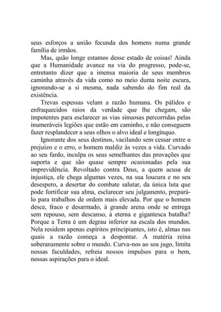 seus esforços a união fecunda dos homens numa grande
família de irmãos.
Mas, quão longe estamos desse estado de coisas! Ainda
que a Humanidade avance na via do progresso, pode-se,
entretanto dizer que a imensa maioria de seus membros
caminha através da vida como no meio duma noite escura,
ignorando-se a si mesma, nada sabendo do fim real da
existência.
Trevas espessas velam a razão humana. Os pálidos e
enfraquecidos raios da verdade que lhe chegam, são
impotentes para esclarecer as vias sinuosas percorridas pelas
inumeráveis legiões que estão em caminho, e não conseguem
fazer resplandecer a seus olhos o alvo ideal e longínquo.
Ignorante dos seus destinos, vacilando sem cessar entre o
prejuízo e o erro, o homem maldiz às vezes a vida. Curvado
ao seu fardo, inculpa os seus semelhantes das provações que
suporta e que são quase sempre ocasionadas pela sua
imprevidência. Revoltado contra Deus, a quem acusa de
injustiça, ele chega algumas vezes, na sua loucura e no seu
desespero, a desertar do combate salutar, da única luta que
pode fortificar sua alma, esclarecer seu julgamento, prepará-
lo para trabalhos de ordem mais elevada. Por que o homem
desce, fraco e desarmado, à grande arena onde se entrega
sem repouso, sem descanso, à eterna e gigantesca batalha?
Porque a Terra é um degrau inferior na escala dos mundos.
Nela residem apenas espíritos principiantes, isto é, almas nas
quais a razão começa a despontar. A matéria reina
soberanamente sobre o mundo. Curva-nos ao seu jugo, limita
nossas faculdades, refreia nossos impulsos para o bem,
nossas aspirações para o ideal.
 