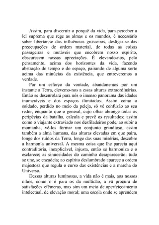 Assim, para discernir o porquê da vida, para perceber a
lei suprema que rege as almas e os mundos, é necessário
saber libertar-se das influências grosseiras, desligar-se das
preocupações de ordem material, de todas as coisas
passageiras e mutáveis que encobrem nosso espírito,
obscurecem nossas apreciações. É elevando-nos, pelo
pensamento, acima dos horizontes da vida, fazendo
abstração do tempo e do espaço, pairando de alguma sorte
acima das minúcias da existência, que entreveremos a
verdade.
Por um esforço da vontade, abandonemos por um
instante a Terra, elevemo-nos a essas alturas extraordinárias.
Então se desenrolará para nós o imenso panorama das idades
inumeráveis e dos espaços ilimitados. Assim como o
soldado, perdido no meio da peleja, só vê confusão ao seu
redor, enquanto que o general, cujo olhar abrange todas as
peripécias da batalha, calcula e prevê os resultados; assim
como o viajante extraviado nos desfiladeiros pode, ao subir a
montanha, vê-los formar um conjunto grandioso, assim
também a alma humana, das alturas elevadas em que paira,
longe dos ruídos da Terra, longe das suas misérias, descobre
a harmonia universal. A mesma coisa que lhe parecia aqui
contraditória, inexplicável, injusta, então se harmoniza e o
esclarece; as sinuosidades do caminho desaparecerão; tudo
se une, se encadeia; ao espírito deslumbrado aparece a ordem
majestosa que regula o curso das existências e a marcha do
Universo.
Dessas alturas luminosas, a vida não é mais, aos nossos
olhos, como o é para os da multidão, a vã procura de
satisfações efêmeras, mas sim um meio de aperfeiçoamento
intelectual, de elevação moral; uma escola onde se aprendem
 