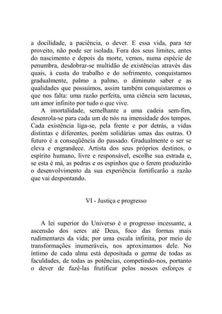 a docilidade, a paciência, o dever. E essa vida, para ter
proveito, não pode ser isolada. Fora dos seus limites, antes
do nascimento e depois da morte, vemos, numa espécie de
penumbra, desdobrar-se multidão de existências através das
quais, à custa do trabalho e do sofrimento, conquistamos
gradualmente, palmo a palmo, o diminuto saber e as
qualidades que possuímos, assim também conquistaremos o
que nos falta: uma razão perfeita, uma ciência sem lacunas,
um amor infinito por tudo o que vive.
A imortalidade, semelhante a uma cadeia sem-fim,
desenrola-se para cada um de nós na imensidade dos tempos.
Cada existência liga-se, pela frente e por detrás, a vidas
distintas e diferentes, porém solidárias umas das outras. O
futuro é a conseqüência do passado. Gradualmente o ser se
eleva e engrandece. Artista dos seus próprios destinos, o
espírito humano, livre e responsável, escolhe sua estrada e,
se esta é má, as pedras e os espinhos que o ferem produzirão
o desenvolvimento da sua experiência fortificarão a razão
que vai despontando.
VI - Justiça e progresso
A lei superior do Universo é o progresso incessante, a
ascensão dos seres até Deus, foco das formas mais
rudimentares da vida; por uma escala infinita, por meio de
transformações inumeráveis, nos aproximamos dele. No
íntimo de cada alma está depositada o germe de todas as
faculdades, de todas as potências, competindo-nos, portanto
o dever de fazê-las frutificar pelos nossos esforços e
 