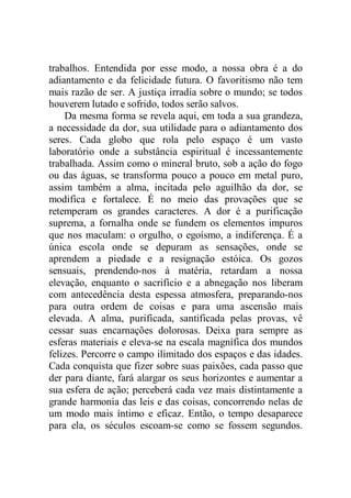 trabalhos. Entendida por esse modo, a nossa obra é a do
adiantamento e da felicidade futura. O favoritismo não tem
mais razão de ser. A justiça irradia sobre o mundo; se todos
houverem lutado e sofrido, todos serão salvos.
Da mesma forma se revela aqui, em toda a sua grandeza,
a necessidade da dor, sua utilidade para o adiantamento dos
seres. Cada globo que rola pelo espaço é um vasto
laboratório onde a substância espiritual é incessantemente
trabalhada. Assim como o mineral bruto, sob a ação do fogo
ou das águas, se transforma pouco a pouco em metal puro,
assim também a alma, incitada pelo aguilhão da dor, se
modifica e fortalece. É no meio das provações que se
retemperam os grandes caracteres. A dor é a purificação
suprema, a fornalha onde se fundem os elementos impuros
que nos maculam: o orgulho, o egoísmo, a indiferença. É a
única escola onde se depuram as sensações, onde se
aprendem a piedade e a resignação estóica. Os gozos
sensuais, prendendo-nos à matéria, retardam a nossa
elevação, enquanto o sacrifício e a abnegação nos liberam
com antecedência desta espessa atmosfera, preparando-nos
para outra ordem de coisas e para uma ascensão mais
elevada. A alma, purificada, santificada pelas provas, vê
cessar suas encarnações dolorosas. Deixa para sempre as
esferas materiais e eleva-se na escala magnífica dos mundos
felizes. Percorre o campo ilimitado dos espaços e das idades.
Cada conquista que fizer sobre suas paixões, cada passo que
der para diante, fará alargar os seus horizontes e aumentar a
sua esfera de ação; perceberá cada vez mais distintamente a
grande harmonia das leis e das coisas, concorrendo nelas de
um modo mais íntimo e eficaz. Então, o tempo desaparece
para ela, os séculos escoam-se como se fossem segundos.
 