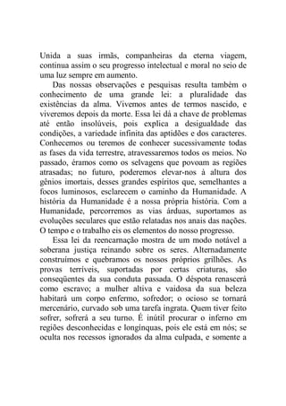 Unida a suas irmãs, companheiras da eterna viagem,
continua assim o seu progresso intelectual e moral no seio de
uma luz sempre em aumento.
Das nossas observações e pesquisas resulta também o
conhecimento de uma grande lei: a pluralidade das
existências da alma. Vivemos antes de termos nascido, e
viveremos depois da morte. Essa lei dá a chave de problemas
até então insolúveis, pois explica a desigualdade das
condições, a variedade infinita das aptidões e dos caracteres.
Conhecemos ou teremos de conhecer sucessivamente todas
as fases da vida terrestre, atravessaremos todos os meios. No
passado, éramos como os selvagens que povoam as regiões
atrasadas; no futuro, poderemos elevar-nos à altura dos
gênios imortais, desses grandes espíritos que, semelhantes a
focos luminosos, esclarecem o caminho da Humanidade. A
história da Humanidade é a nossa própria história. Com a
Humanidade, percorremos as vias árduas, suportamos as
evoluções seculares que estão relatadas nos anais das nações.
O tempo e o trabalho eis os elementos do nosso progresso.
Essa lei da reencarnação mostra de um modo notável a
soberana justiça reinando sobre os seres. Alternadamente
construímos e quebramos os nossos próprios grilhões. As
provas terríveis, suportadas por certas criaturas, são
conseqüentes da sua conduta passada. O déspota renascerá
como escravo; a mulher altiva e vaidosa da sua beleza
habitará um corpo enfermo, sofredor; o ocioso se tornará
mercenário, curvado sob uma tarefa ingrata. Quem tiver feito
sofrer, sofrerá a seu turno. É inútil procurar o inferno em
regiões desconhecidas e longínquas, pois ele está em nós; se
oculta nos recessos ignorados da alma culpada, e somente a
 
