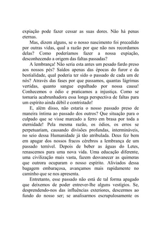 expiação pode fazer cessar as suas dores. Não há penas
eternas.
Mas, dizem alguns, se o nosso nascimento foi precedido
por outras vidas, qual a razão por que não nos recordamos
delas? Como poderíamos fazer a nossa expiação,
desconhecendo a origem das faltas passadas?
A lembrança! Não seria esta antes um pesado fardo preso
aos nossos pés? Saídos apenas das épocas do furor e da
bestialidade, qual poderia ter sido o passado de cada um de
nós? Através das fases por que passamos, quantas lágrimas
vertidas, quanto sangue espalhado por nossa causa!
Conhecemos o ódio e praticamos a injustiça. Como se
tornaria acabrunhadora essa longa perspectiva de faltas para
um espírito ainda débil e contristado!
E, além disso, não estaria o nosso passado preso de
maneira íntima ao passado dos outros? Que situação para o
culpado que se visse marcado a ferro em brasa por toda a
eternidade! Pela mesma razão, os ódios, os erros se
perpetuariam, causando divisões profundas, intermináveis,
no seio dessa Humanidade já tão atribulada. Deus fez bem
em apagar dos nossos fracos cérebros a lembrança de um
passado temível. Depois de beber as águas do Letes,
renascemos para uma nova vida. Uma educação diferente,
uma civilização mais vasta, fazem desvanecer as quimeras
que outrora ocuparam o nosso espírito. Aliviados dessa
bagagem embaraçosa, avançamos mais rapidamente no
caminho que se nos apresenta.
Entretanto, esse passado não está de tal forma apagado
que deixemos de poder entrever-lhe alguns vestígios. Se,
desprendendo-nos das influências exteriores, descermos ao
fundo do nosso ser; se analisarmos escrupulosamente os
 