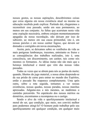 nossos gostos, as nossas aspirações, descobriremos coisas
que coisa alguma em nossa existência atual ou mesmo na
educação recebida pode explicar. Partindo daí, chegaremos a
reconstituir esse passado, senão em seus pormenores, ao
menos em seu conjunto. As faltas que acarretam nesta vida
uma expiação necessária, embora estejam momentaneamente
apagadas da nossa recordação, não deixam por isso de
subsistir, ao menos em sua causa primordial, isto é, em
nossas paixões e em nosso caráter fogoso, que devem ser
domados e corrigidos em novas encarnações.
Assim, pois, se deixamos sobre os vestíbulos da vida as
mais perigosas lembranças, trazemos, entretanto os frutos e
as conseqüências dos trabalhos realizados, isto é, uma
consciência, um discernimento, um caráter, tais como nós
mesmos os formamos. As idéias inatas não são mais que a
herança intelectual e moral que vêm das nossas vidas
passadas.
Todas as vezes que se abrem para nós as portas da morte;
quando, libertos do jugo material, a nossa alma desprende-se
da sua prisão de carne para entrar no mundo dos Espíritos,
então o passado lhe reaparece completamente. Uma após
outra, sobre a rota seguida, tornamos a ver nossas
existências, nossas quedas, nossas paradas, nossas marchas
apressadas. Julgamo-nos a nós mesmos, ao medirmos o
caminho percorrido. No espetáculo dos nossos méritos ou
deméritos, encontramos a recompensa ou o castigo.
Sendo o alvo da vida o aperfeiçoamento intelectual e
moral do ser, que condição, que meio, nos convirá melhor
para podermos atingi-lo? O homem pode trabalhar pelo seu
aperfeiçoamento em qualquer condição, em qualquer meio
 