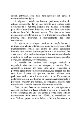 social; entretanto, será mais bem sucedido sob certas e
determinadas condições.
A riqueza concede ao homem poderosos meios de
estudo; permite-lhe dar ao seu espírito uma cultura mais
desenvolvida e perfeita; dispensa-lhe maiores faculdades
para aliviar seus irmãos infelizes, para contribuir com obras
úteis em beneficio da sorte destes. Mas são raras essas
pessoas que consideram um dever o trabalhar pelo alívio da
miséria, pela instrução e melhoramento dos seus
semelhantes.
A riqueza quase sempre esteriliza o coração humano;
extingue essa chama interna, esse amor do progresso e dos
melhoramentos sociais que anima as almas generosas:
interpõe uma barreira entre os poderosos e os humildes; faz
viver numa esfera onde não comparticipam os deserdados do
mundo, e na qual, por conseguinte, as necessidades, os males
destes, são ignorados, desconhecidos.
A miséria tem também seus perigos terríveis a
degradação dos caracteres, o desespero, o suicídio. Mas,
enquanto a riqueza nos torna indiferentes e egoístas, a
pobreza, aproximando-nos dos humildes, faz apiedar-nos das
suas dores. É necessário que nós mesmos soframos para
podermos avaliar os sofrimentos de outrem. Enquanto os
poderosos, no seio das honras, se invejam reciprocamente e
procuram rivalizar em pompas, os pequenos, unidos pela
necessidade, vivem às vezes em afetuosa fraternidade.
Observai os pássaros nos meses de inverno, quando o
céu está sombrio e a Terra coberta com um alvo manto de
neves: aconchegados uns aos outros à beira dum telhado
reaquecem-se mutuamente em silêncio. A necessidade os
une. Voltam, porém os dias belos, o Sol resplandecente, a
 