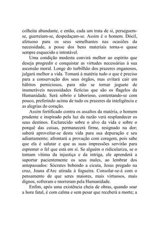 colheita abundante, e então, cada um trata de si, perseguem-
se, guerreiam-se, despedaçam-se. Assim é o homem. Dócil,
afetuoso para os seus semelhantes nas ocasiões da
necessidade, a posse dos bens materiais torna-o quase
sempre esquecido e intratável.
Uma condição modesta convirá melhor ao espírito que
deseja progredir e conquistar as virtudes necessárias à sua
ascensão moral. Longe do turbilhão dos prazeres enganosos,
julgará melhor a vida. Tomará à matéria tudo o que é preciso
para a conservação dos seus órgãos, mas evitará cair em
hábitos perniciosos, para não se tornar joguete de
inumeráveis necessidades fictícias que são os flagelos da
Humanidade. Será sóbrio e laborioso, contentando-se com
pouco, preferindo acima de tudo os prazeres da inteligência e
as alegrias do coração.
Assim fortificado contra os assaltos da matéria, o homem
prudente e inspirado pela luz da razão verá resplandecer os
seus destinos. Esclarecido sobre o alvo da vida e sobre o
porquê das coisas, permanecerá firme, resignado na dor;
saberá aproveitar-se desta vida para sua depuração e seu
adiantamento; afrontará a provação com coragem, pois sabe
que ela é salutar e que as suas impressões servirão para
espremer o fel que está em si. Se alguém o ridiculariza, se o
tornam vítima da injustiça e da intriga, ele aprenderá a
suportar pacientemente os seus males, ao lembrar dos
antepassados: Sócrates bebendo a cicuta, Jesus pregado na
cruz, Joana d'Arc atirada à fogueira. Consolar-se-á com o
pensamento de que seres maiores, mais virtuosos, mais
dignos, sofreram e morreram pela Humanidade.
Enfim, após uma existência cheia de obras, quando soar
a hora fatal, é com calma e sem pesar que receberá a morte; a
 