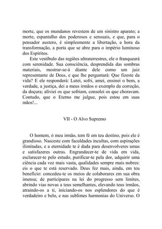 morte, que os mundanos revestem de um sinistro aparato; a
morte, espantalho dos poderosos e sensuais, e que, para o
pensador austero, é simplesmente a libertação, a hora da
transformação, a porta que se abre para o império luminoso
dos Espíritos.
Este vestíbulo das regiões ultraterrestres, ele o franqueará
com serenidade. Sua consciência, desprendida das sombras
materiais, mostrar-se-á diante dele como um juiz
representante de Deus, e que lhe perguntará: Que fizeste da
vida? E ele responderá: Lutei, sofri, amei, ensinei o bem, a
verdade, a justiça, dei a meus irmãos o exemplo da correção,
da doçura; aliviei os que sofriam, consolei os que choravam.
Contudo, que o Eterno me julgue, pois estou em suas
mãos!...
VII - O Alvo Supremo
O homem, ó meu irmão, tem fé em teu destino, pois ele é
grandioso. Nasceste com faculdades incultas, com aspirações
ilimitadas, e a eternidade te é dada para desenvolveres umas
e satisfazeres outras. Engrandecer-te de vida em vida,
esclarecer-te pelo estudo, purificar-te pela dor, adquirir uma
ciência cada vez mais vasta, qualidades sempre mais nobres:
eis o que te está reservado. Deus fez mais, ainda, em teu
benefício: concedeu-te os meios de colaborares em sua obra
imensa; de participares na lei do progresso sem limites,
abrindo vias novas a teus semelhantes, elevando teus irmãos,
atraindo-os a ti, iniciando-os nos esplendores do que é
verdadeiro e belo, e nas sublimes harmonias do Universo. O
 