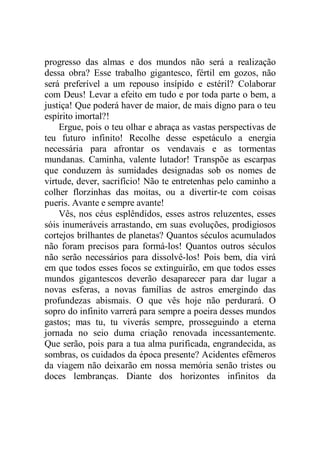 progresso das almas e dos mundos não será a realização
dessa obra? Esse trabalho gigantesco, fértil em gozos, não
será preferível a um repouso insípido e estéril? Colaborar
com Deus! Levar a efeito em tudo e por toda parte o bem, a
justiça! Que poderá haver de maior, de mais digno para o teu
espírito imortal?!
Ergue, pois o teu olhar e abraça as vastas perspectivas de
teu futuro infinito! Recolhe desse espetáculo a energia
necessária para afrontar os vendavais e as tormentas
mundanas. Caminha, valente lutador! Transpõe as escarpas
que conduzem às sumidades designadas sob os nomes de
virtude, dever, sacrifício! Não te entretenhas pelo caminho a
colher florzinhas das moitas, ou a divertir-te com coisas
pueris. Avante e sempre avante!
Vês, nos céus esplêndidos, esses astros reluzentes, esses
sóis inumeráveis arrastando, em suas evoluções, prodigiosos
cortejos brilhantes de planetas? Quantos séculos acumulados
não foram precisos para formá-los! Quantos outros séculos
não serão necessários para dissolvê-los! Pois bem, dia virá
em que todos esses focos se extinguirão, em que todos esses
mundos gigantescos deverão desaparecer para dar lugar a
novas esferas, a novas famílias de astros emergindo das
profundezas abismais. O que vês hoje não perdurará. O
sopro do infinito varrerá para sempre a poeira desses mundos
gastos; mas tu, tu viverás sempre, prosseguindo a eterna
jornada no seio duma criação renovada incessantemente.
Que serão, pois para a tua alma purificada, engrandecida, as
sombras, os cuidados da época presente? Acidentes efêmeros
da viagem não deixarão em nossa memória senão tristes ou
doces lembranças. Diante dos horizontes infinitos da
 