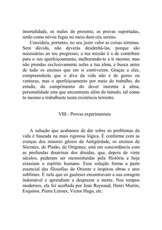 imortalidade, os males do presente, as provas suportadas,
serão como névoa fugaz no meio dum céu sereno.
Considera, portanto, no seu justo valor as coisas terrenas.
Sem dúvida, não deverás desdenhá-las, porque são
necessárias ao teu progresso; a tua missão é a de contribuir
para o seu aperfeiçoamento, melhorando-te a ti mesmo; mas
não prendas exclusivamente nelas a tua alma, e busca antes
de tudo os ensinos que em si contiverem. Graças a eles,
compreenderás que o alvo da vida não é de gozos ou
venturas, mas o aperfeiçoamento por meio do trabalho, do
estudo, do cumprimento do dever inerente à alma,
personalidade esta que encontrarás além do túmulo, tal como
tu mesmo a trabalhaste nesta existência terrestre.
VIII - Provas experimentais
A solução que acabamos de dar sobre os problemas da
vida é baseada na mais rigorosa lógica. É conforme com as
crenças dos maiores gênios da Antigüidade, os ensinos de
Sócrates, de Platão, de Orígenes; está em concordância com
as profundas doutrinas dos druidas, que, depois de vinte
séculos, puderam ser reconstituídas pela História e hoje
extasiam o espírito humano. Essa solução forma a parte
essencial das filosofias do Oriente e inspirou obras e atos
sublimes. É nela que os gauleses encontravam a sua coragem
indomável e aprendiam a desprezar a morte. Nos tempos
modernos, ela foi acolhida por Jean Reynaud, Henri Martin,
Esquiros, Pierre Leroux, Victor Hugo, etc.
 