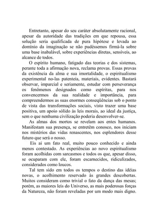 Entretanto, apesar do seu caráter absolutamente racional,
apesar da autoridade das tradições em que repousa, essa
solução seria qualificada de pura hipótese e levada ao
domínio da imaginação se não pudéssemos firmá-la sobre
uma base inabalável, sobre experiências diretas, sensíveis, ao
alcance de todos.
O espírito humano, fatigado das teorias e dos sistemas,
perante toda a afirmação nova, reclama provas. Essas provas
da existência da alma e sua imortalidade, o espiritualismo
experimental no-las patenteia, materiais, evidentes. Bastará
observar, imparcial e seriamente, estudar com perseverança
os fenômenos designados como espíritas, para nos
convencermos da sua realidade e importância, para
compreendermos as suas enormes conseqüências sob o ponto
de vista das transformações sociais, visto trazer uma base
positiva, um apoio sólido às leis morais, ao ideal da justiça,
sem o que nenhuma civilização poderia desenvolver-se.
As almas dos mortos se revelam aos entes humanos.
Manifestam sua presença, se entretêm conosco, nos iniciam
nos mistérios das vidas renascentes, nos esplendores desse
futuro que será o nosso.
Eis ai um fato real, muito pouco conhecido e ainda
menos contestado. As experiências ao novo espiritualismo
foram acolhidas com sarcasmos e todos os que, apesar disso,
se ocuparam com ele, foram escarnecidos, ridiculizados,
considerados como loucos.
Tal tem sido em todos os tempos o destino das idéias
novas, o acolhimento reservado às grandes descobertas.
Muitos consideram como trivial o fato da dança das mesas;
porém, as maiores leis do Universo, as mais poderosas forças
da Natureza, não foram reveladas por um modo mais digno.
 