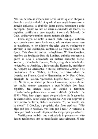 Não foi devido às experiências com as rãs que se chegou a
descobrir a eletricidade? A queda duma maçã demonstrou a
atração universal, a ebulição duma panela patenteou a ação
do vapor. Quanto ao fato de serem alcunhados de loucos, os
espíritas partilham a esse respeito à sorte de Salomão de
Caus, de Harvey e muitos outros homens de gênio.
Coisa digna de nota: a maior parte dos que criticam
apaixonadamente esses fenômenos, não os observaram nem
os estudaram, e, no número daqueles que os conhecem e
afirmam a sua existência, contam-se os maiores sábios da
época. Tais são entre outros: na Inglaterra, William Crookes,
membro da Sociedade Real de Londres, químico eminente, a
quem se deve a descoberta da matéria radiante; Russel
Wallace, o êmulo de Darwin; Varley, engenheiro-chefe dos
telégrafos; na América, o jurisconsulto Edmonds, presidente
do Senado; na Alemanha, o ilustre astrônomo Zõllner e os
professores Ulrici Weber, Rechner, da Universidade de
Leipzig; na França, Camille Flammarion, o Dr. Paul Gibier,
discípulo de Pasteur, Vacquerie, Eugène Nus, C. Fauvety,
etc. Na Itália, o célebre professor Lombroso, depois de ter
por muito tempo contestado a possibilidade dos fatos
espíritas, fez acerca deles um estudo e terminou
reconhecendo publicamente a sua realidade (setembro de
1891). Visto isso, digam agora de que lado estão às garantias
de exame sério, de reflexão circunspeta. Aos que negavam o
movimento da Terra, Galileu respondia: "e, no entanto, ela
se move!" E Crookes, a propósito dos fatos espíritas: "Não
digo que isso é possível, mas sim que é real." A verdade, a
princípio qualificada de utopia, acaba sempre por prevalecer.
Verificamos também que a atitude da imprensa a respeito
desses fenômenos tem-se modificado sensivelmente. Já não
 