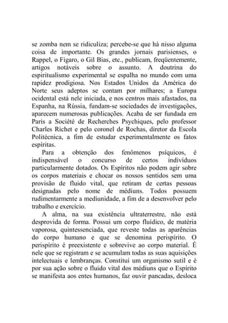 se zomba nem se ridiculiza; percebe-se que há nisso alguma
coisa de importante. Os grandes jornais parisienses, o
Rappel, o Figaro, o Gil Bias, etc., publicam, freqüentemente,
artigos notáveis sobre o assunto. A doutrina do
espiritualismo experimental se espalha no mundo com uma
rapidez prodigiosa. Nos Estados Unidos da América do
Norte seus adeptos se contam por milhares; a Europa
ocidental está nele iniciada, e nos centros mais afastados, na
Espanha, na Rússia, fundam-se sociedades de investigações,
aparecem numerosas publicações. Acaba de ser fundada em
Paris a Société de Recherches Psychiques, pelo professor
Charles Richet e pelo coronel de Rochas, diretor da Escola
Politécnica, a fim de estudar experimentalmente os fatos
espíritas.
Para a obtenção dos fenômenos psíquicos, é
indispensável o concurso de certos indivíduos
particularmente dotados. Os Espíritos não podem agir sobre
os corpos materiais e chocar os nossos sentidos sem uma
provisão de fluido vital, que retiram de certas pessoas
designadas pelo nome de médiuns. Todos possuem
rudimentarmente a mediunidade, a fim de a desenvolver pelo
trabalho e exercício.
A alma, na sua existência ultraterrestre, não está
desprovida de forma. Possui um corpo fluídico, de matéria
vaporosa, quintessenciada, que reveste todas as aparências
do corpo humano e que se denomina perispírito. O
perispírito é preexistente e sobrevive ao corpo material. É
nele que se registram e se acumulam todas as suas aquisições
intelectuais e lembranças. Constitui um organismo sutil e é
por sua ação sobre o fluido vital dos médiuns que o Espírito
se manifesta aos entes humanos, faz ouvir pancadas, desloca
 
