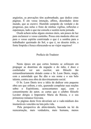 angústias, as provações têm acabrunhado, que dedico estas
páginas. É em vossa intenção, aflitos, deserdados deste
mundo, que as escrevi. Humilde campeão da verdade e do
progresso, pus nelas o fruto de minhas vigílias, reflexões e
esperanças, tudo o que me consola e sustém nesta jornada.
Oxalá achem nelas alguns ensinos úteis, um pouco de luz
para esclarecer o vosso caminho. Possa esta modesta obra ser
para o vosso espírito contristado o que é a sombra para o
trabalhador queimado do Sol, o que é, no deserto árido, a
fonte límpida e fresca oferecendo-se ao viajor sequioso!
Prefácio do Tradutor
Nesta época em que certos homens se esforçam em
propagar as doutrinas da negação e do ódio, é doce e
confortador ver um escritor, um filósofo tão
extraordinariamente dotado como o Sr. Leon Denis, reagir,
com a autoridade que lhe dão o seu nome e o seu belo
talento, contra essa obra de desvirtuamento social.
O Sr. Leon Denis teve a idéia de dedicar esta pequena
obra aos que sofrem, e nós, querendo completar suas noções
sobre o Espiritismo, acrescentamos aqui, com o
consentimento do autor, as cartas que o célebre filósofo
Laváter dirigiu à Imperatriz Maria da Rússia, e o seu
primoroso romance Giovana.
As páginas deste livro deveriam ser o vade-médium dos
inumeráveis vencidos na luta pela vida.
Pela perspectiva do além-túmulo, baseada na lei da
reencarnação, mais verdadeira, mais humana, menos
 