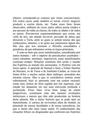 objetos, corresponde-se conosco por sinais convencionais.
Em certos casos, pode também se tornar visível, tangível,
produzir a escrita direta, etc. Todos esses fatos foram
observados, milhares de vezes, pelos sábios acima citados e
por pessoas de todas as classes, de todas as idades e de todos
os países. Provam-nos experimentalmente que existe, em
volta de nós, um mundo invisível, povoado de almas que
deixaram a Terra, entre as quais se acham muitas das que
conhecemos, amamos, e às quais nos juntaremos algum dia.
São elas que nos ensinam a filosofia consoladora e
grandiosa, de que esboçamos acima os traços principais.
E note-se bem que essas manifestações, consideradas por
tantos homens - sob o império de preconceitos acanhados -
como estranhas, anormais, impossíveis, essas manifestações
existiram sempre. Relações contínuas têm unido o mundo
dos Espíritos ao mundo dos encarnados. A História vem em
nosso apoio. A aparição de Samuel a Saul, o Gênio familiar
de Sócrates, os de Tasso e de Jerônimo Cardan, as vozes de
Joana d'Arc e muitos outros fatos análogos, procedem das
mesmas causas. Mas o que se considerava outrora como
sobrenatural, hoje se apresenta com um caráter racional,
como uma síntese de fatos regidos por leis rigorosas, cujo
estudo faz despontar em nós uma convicção profunda e
esclarecida. Esses fatos vê-se bem, longe de serem
desprezíveis, constituem uma das maiores revoluções
intelectuais e morais que têm sido produzidas na história
deste planeta. São a maior barreira que se pode opor ao
materialismo. A certeza de revivermos além do túmulo, na
plenitude de nossas faculdades e de nossa consciência, faz
que a morte não mais cause temor. O conhecimento das
situações felizes ou desgraçadas que couberam aos Espíritos
 