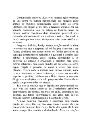 Comunicação entre os vivos e os mortos: ação recíproca
de uns sobre os outros; permanência das relações entre
ambos os mundos; solidariedade entre todos os seres,
idênticos em origem e nos fins, diferentes somente em sua
situação transitória; uns, no estado de Espírito, livres no
espaço, outros revestidos dum invólucro perecível, mas
passando alternadamente dum estado a outro, não sendo a
morte mais que um tempo de repouso entre duas existências
terrestres.
Progresso infinito; Justiça eterna, sanção moral; a alma,
livre em seus atos e responsável, edifica por si mesma o seu
futuro; conforme seu estado moral, os fluidos grosseiros ou
sutis que compõem seu perispírito e que atrai a si pelos seus
hábitos e tendências, esses fluidos, submetidos à lei
universal de atração e gravidade, a arrastam para essas
esferas inferiores, para esses mundos de dor onde ela sofre,
expia, resgata o passado, ou então a levam para esses
planetas felizes onde a matéria tem menos império, onde
reina a harmonia, a bem-aventurança; a alma, na sua vida
superior e perfeita, colabora com Deus, forma os mundos,
dirige suas evoluções, vela pelo progresso das Humanidades
e pelo cumprimento das leis eternas.
Tais são os ensinos que o Espiritismo experimental nos
traz. Não são outros senão os do Cristianismo primitivo,
desprendidos das formas materiais do culto, despojados dos
dogmas, das falsas interpretações, dos erros com que os
homens velaram e desfiguraram a filosofia do Cristo.
A nova doutrina, revelando a existência dum mundo
oculto, invisível, tão real, tão vivo como o nosso, abre ao
pensamento humano horizontes diante dos quais ele hesita
ainda porque fica atônito e deslumbrado. Mas, as relações
 