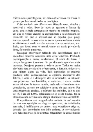 testemunhos psicológicas, nos fatos observados em todos os
países, por homens de todas as condições.
Coisa notável: esta ciência, esta filosofia nova, simples e
acessível a todos, livre de todos os aparatos e formas de
culto, esta ciência apresenta-se mesmo na ocasião propícia,
em que as velhas crenças se enfraquecera e se esboroam, no
momento em que o sensualismo se espalha qual praga
imensa, quando os costumes se corrompem e os laços sociais
se afrouxam, quando o velho mundo erra em aventuras, sem
freio, sem ideal, sem lei moral, como um navio privado de
leme, flutuando a matroca.
Qualquer observador refletido não desconhecerá que a
sociedade moderna atravessa uma crise temerosa. Profunda
decomposição a corrói surdamente. O amor do lucro, o
desejo dos gozos, tornam-se dia por dia mais aguçados, mais
ardentes. Deseja-se possuir a todo o custo. Todos os meios
são bons para se adquirir o bem-estar, a fortuna, único alvo
que julgam digno da vida. Tais aspirações só poderão
produzir estas conseqüências: o egoísmo inexorável dos
felizes, o ódio e o desespero dos infortunados. A situação
dos pequenos, dos humildes, é dolorosa; e estes, muitas
vezes atirados às trevas morais, onde não vislumbram uma
consolação, buscam no suicídio o termo de seus males. Por
uma progressão gradual, o número dos suicidas, que no ano
de 1830 era de 1.500, calculando-se só os da França, foi-se
elevando cada vez mais até atingir atualmente mais de 8.000.
O espetáculo das desigualdades sociais, os sofrimentos
de uns em oposição às alegrias aparentes, às satisfações
sensuais, à indiferença de outros; esse espetáculo atiça no
coração dos deserdados um ódio ardente. A reivindicação
dos bens materiais já se acentua. Organizem-se essas massas
 