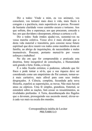 Diz a todos: Vinde a mim, eu vos animarei, vos
consolarei, vos tornarei mais doce à vida, mais fáceis à
coragem e a paciência, mais suportáveis as provas. Povoarei
de bastante claridade vosso caminho escuro e tortuoso. Aos
que sofrem, dou a esperança; aos que procuram, concedo a
luz; aos que duvidam e desesperam, ofereço a certeza e a fé.
Diz a todos: Sede irmãos ajudai-vos, sustentai-vos na
vossa marcha coletiva. Vosso alvo é mais elevado que o
desta vida material e transitória, pois consiste nesse futuro
espiritual que deve reunir-vos todos como membros duma só
família, ao abrigo de inquietações, de necessidades e males
inumeráveis. Procurai, portanto merecê-lo por vossos
esforços e trabalhos!
No dia em que for compreendida e praticada esta
doutrina, fonte inesgotável de consolações, a Humanidade
será grande e forte. Então, a inveja
E o ódio ficarão extintos; o poderoso, sabendo que foi
fraco e pode tornar a sê-lo, que a sua riqueza deve ser
considerada como um empréstimo do Pai comum, tornar-se-
á mais caritativo, mais afável para com seus irmãos
desgraçados. A Ciência, completa, fecundada pela nova
filosofia, expelirá as superstições, as trevas. Não mais haverá
ateus ou cépticos. Uma fé simples, grandiosa, fraternal, se
estenderá sobre as nações, fará cessar os ressentimentos, as
rivalidades profundas. A Terra, desembaraçada dos flagelos
que a devoram, prosseguindo sua ascensão moral, elevar-se-
á cada vez mais na escala dos mundos.
Correspondência inédita de Laváter
PREÂMBULO
 