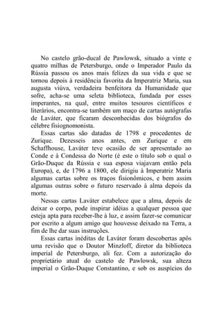 No castelo grão-ducal de Pawlowsk, situado a vinte e
quatro milhas de Petersburgo, onde o Imperador Paulo da
Rússia passou os anos mais felizes da sua vida e que se
tornou depois à residência favorita da Imperatriz Maria, sua
augusta viúva, verdadeira benfeitora da Humanidade que
sofre, acha-se uma seleta biblioteca, fundada por esses
imperantes, na qual, entre muitos tesouros científicos e
literários, encontra-se também um maço de cartas autógrafas
de Laváter, que ficaram desconhecidas dos biógrafos do
célebre fisiognomonista.
Essas cartas são datadas de 1798 e procedentes de
Zurique. Dezesseis anos antes, em Zurique e em
Schaffhouse, Laváter teve ocasião de ser apresentado ao
Conde e à Condessa do Norte (é este o título sob o qual o
Grão-Duque da Rússia e sua esposa viajavam então pela
Europa), e, de 1796 a 1800, ele dirigiu à Imperatriz Maria
algumas cartas sobre os traços fisionômicos, e bem assim
algumas outras sobre o futuro reservado à alma depois da
morte.
Nessas cartas Laváter estabelece que a alma, depois de
deixar o corpo, pode inspirar idéias a qualquer pessoa que
esteja apta para receber-lhe à luz, e assim fazer-se comunicar
por escrito a algum amigo que houvesse deixado na Terra, a
fim de lhe dar suas instruções.
Essas cartas inéditas de Laváter foram descobertas apôs
uma revisão que o Doutor Minzloff, diretor da biblioteca
imperial de Petersburgo, ali fez. Com a autorização do
proprietário atual do castelo de Pawlowsk, sua alteza
imperial o Grão-Duque Constantino, e sob os auspícios do
 