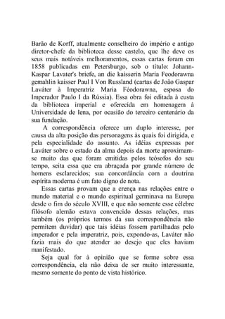 Barão de Korff, atualmente conselheiro do império e antigo
diretor-chefe da biblioteca desse castelo, que lhe deve os
seus mais notáveis melhoramentos, essas cartas foram em
1858 publicadas em Petersburgo, sob o título: Johann-
Kaspar Lavater's briefe, an die kaisserin Maria Feodorawna
gemahlin kaisser Paul I Von Russland (cartas de João Gaspar
Laváter à Imperatriz Maria Féodorawna, esposa do
Imperador Paulo I da Rússia). Essa obra foi editada à custa
da biblioteca imperial e oferecida em homenagem à
Universidade de Iena, por ocasião do terceiro centenário da
sua fundação.
A correspondência oferece um duplo interesse, por
causa da alta posição das personagens às quais foi dirigida, e
pela especialidade do assunto. As idéias expressas por
Laváter sobre o estado da alma depois da morte aproximam-
se muito das que foram emitidas pelos teósofos do seu
tempo, seita essa que era abraçada por grande número de
homens esclarecidos; sua concordância com a doutrina
espírita moderna é um fato digno de nota.
Essas cartas provam que a crença nas relações entre o
mundo material e o mundo espiritual germinava na Europa
desde o fim do século XVIII, e que não somente esse célebre
filósofo alemão estava convencido dessas relações, mas
também (os próprios termos da sua correspondência não
permitem duvidar) que tais idéias fossem partilhadas pelo
imperador e pela imperatriz, pois, expondo-as, Laváter não
fazia mais do que atender ao desejo que eles haviam
manifestado.
Seja qual for à opinião que se forme sobre essa
correspondência, ela não deixa de ser muito interessante,
mesmo somente do ponto de vista histórico.
 