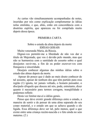 As cartas vão simultaneamente acompanhadas de notas,
inseridas por nós como explicação complementar às idéias
nelas emitidas, e que, aliás, estão em concordância com a
doutrina espírita, que apareceu ou foi compilada muito
depois dessa época.
PRIMEIRA CARTA
Sobre o estado da alma depois da morte
IDÉIAS GERAIS
Muito veneranda Maria, da Rússia.
Dignai-vos permitir-me a liberdade de não vos dar o
título de Majestade, que vos é devido pelo mundo, mas que
não se harmoniza com a santidade do assunto sobre o qual
desejastes ouvir-me, a fim de eu poder escrever-vos com
franqueza e sinceridade.
Desejais conhecer algumas das minhas idéias sobre o
estado das almas depois da morte.
Apesar do pouco que é dado ao mais douto conhecer de
tal assunto, apesar de nenhum dos que têm partido para essa
região (1) ignota, ter jamais voltado, o homem pensador, o
discípulo dAquele que desceu até nós, pode, entretanto, dizer
quanto é necessário para termos coragem, tranqüilidade e
podermos refletir.
Desta vez limitar-me-ei a idéias gerais.
Penso que deve existir grande diferença entre o estado, a
maneira de sentir e de pensar de uma alma separada do seu
corpo material, e o estado em que se achava quando a ele
ligada. Essa diferença deve ser tal, pelo menos, qual a que
existe entre uma criança recém-nascida e o feto ainda no seio
materno. (2 )
 