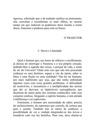 rigorosa, sobretudo que a da tradição católica ou protestante,
elas consolam e reconfortam os mais aflitos, ao mesmo
tempo em que induzem os poderosos deste mundo a serem
doces, fraternais e piedosos para com os fracos.
O TRADUTOR
I - Dever e Liberdade
Qual o homem que, nas horas de silêncio e recolhimento,
já deixou de interrogar a Natureza e o seu próprio coração,
pedindo-lhes o segredo das coisas, o porquê da vida, a razão
de ser do Universo? Onde está esse que não tem procurado
conhecer os seus destinos, erguer o véu da morte, saber se
Deus é uma ficção ou uma realidade? Não há ser humano,
por mais indiferente que seja, que não tenha enfrentado
algumas vezes com esses grandes problemas. A dificuldade
de resolvê-los, a incoerência e a multiplicidade das teorias
que daí se derivam, as deploráveis conseqüências que
decorrem da maior parte dos sistemas conhecidos, todo esse
conjunto confuso, fatigando o espírito humano, o tem atirado
à indiferença e ao cepticismo.
Entretanto, o homem tem necessidade de saber; precisa
do esclarecimento, da esperança que consola, da certeza que
guia e sustém. Também tem os meios de conhecer, a
possibilidade de ver a verdade desprender-se das trevas e
inundá-lo com sua luz benéfica. Para isso, deve afastar-se
 