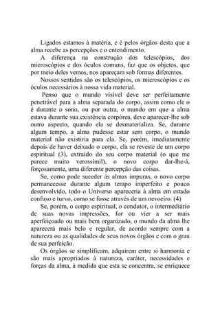 Ligados estamos à matéria, e é pelos órgãos desta que a
alma recebe as percepções e o entendimento.
A diferença na construção dos telescópios, dos
microscópios e dos óculos comuns, faz que os objetos, que
por meio deles vemos, nos apareçam sob formas diferentes.
Nossos sentidos são os telescópios, os microscópios e os
óculos necessários à nossa vida material.
Penso que o mundo visível deve ser perfeitamente
penetrável para a alma separada do corpo, assim como ele o
é durante o sono, ou por outra, o mundo em que a alma
estava durante sua existência corpórea, deve aparecer-lhe sob
outro aspecto, quando ela se desmaterializa. Se, durante
algum tempo, a alma pudesse estar sem corpo, o mundo
material não existiria para ela. Se, porém, imediatamente
depois de haver deixado o corpo, ela se reveste de um corpo
espiritual (3), extraído do seu corpo material (o que me
parece muito verossímil), o novo corpo dar-lhe-á,
forçosamente, uma diferente percepção das coisas.
Se, como pode suceder às almas impuras, o novo corpo
permanecesse durante algum tempo imperfeito e pouco
desenvolvido, todo o Universo apareceria à alma em estado
confuso e turvo, como se fosse através de um nevoeiro. (4)
Se, porém, o corpo espiritual, o condutor, o intermediário
de suas novas impressões, for ou vier a ser mais
aperfeiçoado ou mais bem organizado, o mundo da alma lhe
aparecerá mais belo e regular, de acordo sempre com a
natureza ou as qualidades de seus novos órgãos e com o grau
de sua perfeição.
Os órgãos se simplificam, adquirem entre si harmonia e
são mais apropriados à natureza, caráter, necessidades e
forças da alma, à medida que esta se concentra, se enriquece
 